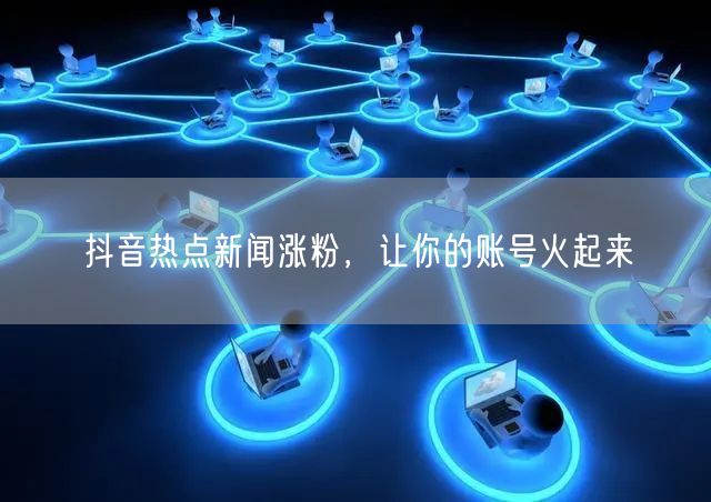 抖音热点新闻涨粉，让你的账号火起来